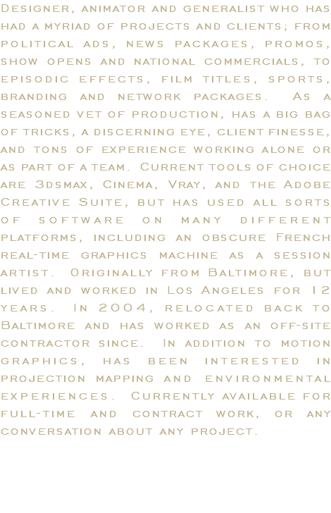 Designer, animator and generalist who has had a myriad of projects and clients; from political ads, news packages, promos, show opens and national commercials, to episodic effects, film titles, sports, branding and network packages. As a seasoned vet of production, has a big bag of tricks, a discerning eye, client finesse, and tons of experience working alone or as part of a team. Current tools of choice are 3dsmax, Cinema, Vray, and the Adobe Creative Suite, but has used all sorts of software on many different platforms, including an obscure French real-time graphics machine as a session artist. Originally from Baltimore, but lived and worked in Los Angeles for 12 years. In 2004, relocated back to Baltimore and has worked as an off-site contractor since. In addition to motion graphics, has been interested in projection mapping and environmental experiences. Currently available for full-time and contract work, or any conversation about any project.